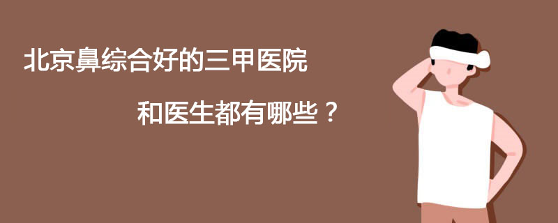 北京鼻综合好的三甲医院和医生都有哪些？