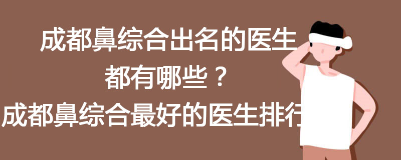 成都鼻综合出名的医生都有哪些？成都鼻综合最好的医生排行榜