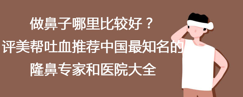 做鼻子哪里比较好？评美帮吐血推荐中国最知名的隆鼻专家和医院大全